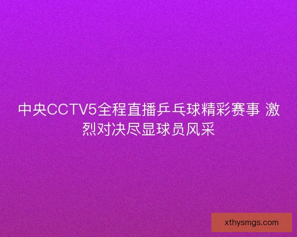 中央CCTV5全程直播乒乓球精彩赛事 激烈对决尽显球员风采