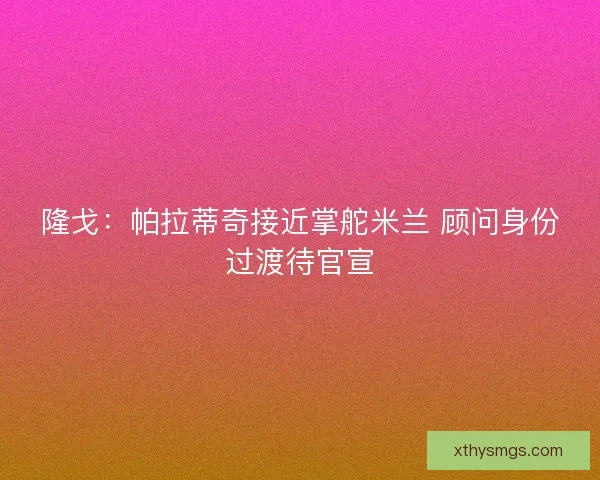 隆戈：帕拉蒂奇接近掌舵米兰 顾问身份过渡待官宣