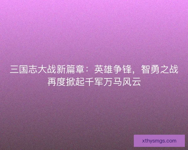 三国志大战新篇章：英雄争锋，智勇之战再度掀起千军万马风云