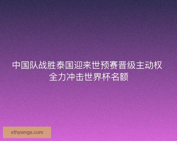 中国队战胜泰国迎来世预赛晋级主动权 全力冲击世界杯名额