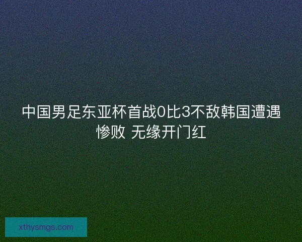 中国男足东亚杯首战0比3不敌韩国遭遇惨败 无缘开门红