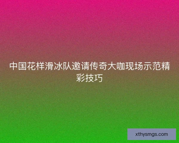 中国花样滑冰队邀请传奇大咖现场示范精彩技巧