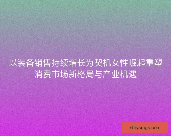以装备销售持续增长为契机女性崛起重塑消费市场新格局与产业机遇
