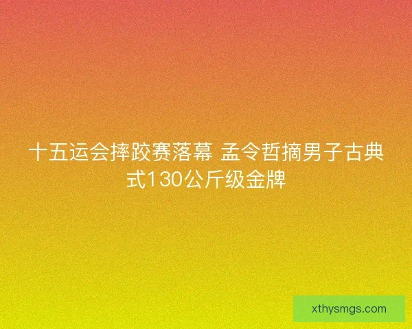 十五运会摔跤赛落幕 孟令哲摘男子古典式130公斤级金牌