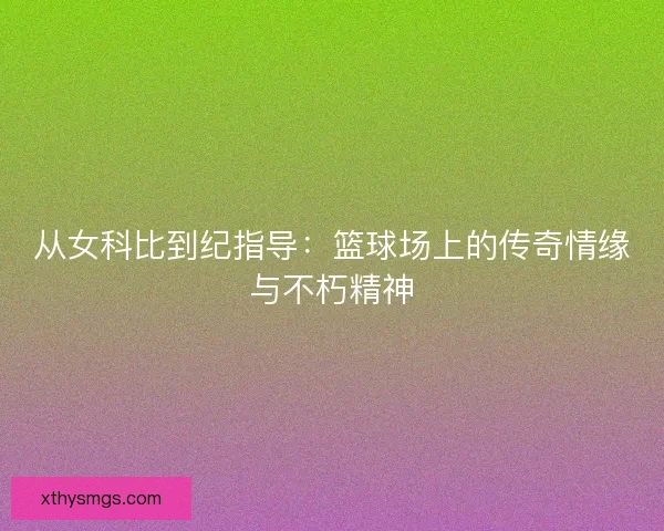 从女科比到纪指导:篮球场上的传奇情缘与不朽精神 从女科比到纪指导:篮球场上的传奇情缘与不朽精神