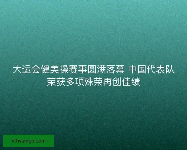 大运会健美操赛事圆满落幕 中国代表队荣获多项殊荣再创佳绩 大运会健美操赛事圆满落幕 中国代表队荣获多项殊荣再创佳绩