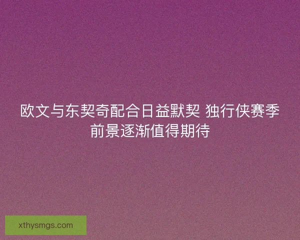 欧文与东契奇配合日益默契 独行侠赛季前景逐渐值得期待 欧文与东契奇配合日益默契 独行侠赛季前景逐渐值得期待
