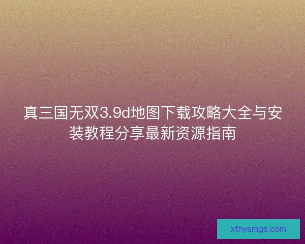 真三国无双3.9d地图下载攻略大全与安装教程分享最新资源指南