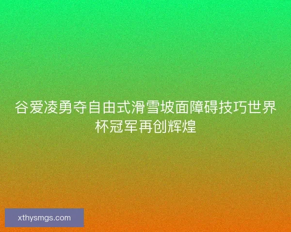 谷爱凌勇夺自由式滑雪坡面障碍技巧世界杯冠军再创辉煌