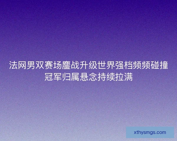 法网男双赛场鏖战升级世界强档频频碰撞冠军归属悬念持续拉满