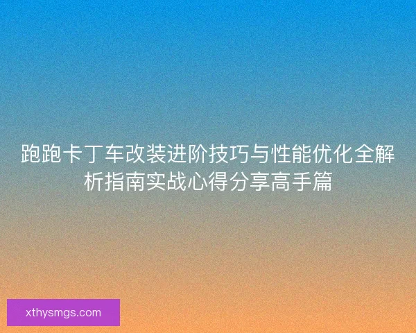 跑跑卡丁车改装进阶技巧与性能优化全解析指南实战心得分享高手篇