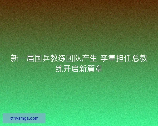 新一届国乒教练团队产生 李隼担任总教练开启新篇章 新一届国乒教练团队产生 李隼担任总教练开启新篇章