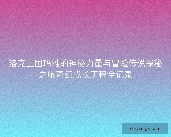洛克王国玛雅的神秘力量与冒险传说探秘之旅奇幻成长历程全记录 洛克王国玛雅的神秘力量与冒险传说探秘之旅奇幻成长历程全记录