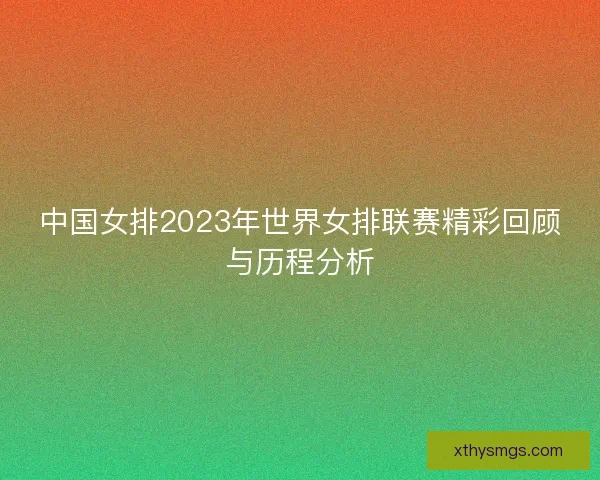 中国女排2023年世界女排联赛精彩回顾与历程分析 中国女排2023年世界女排联赛精彩回顾与历程分析