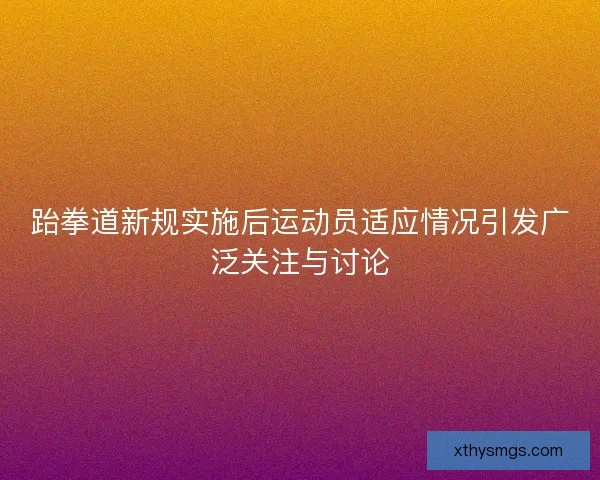 跆拳道新规实施后运动员适应情况引发广泛关注与讨论