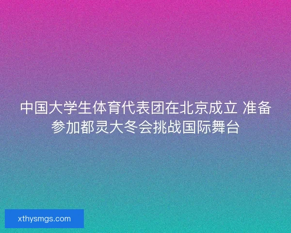 中国大学生体育代表团在北京成立 准备参加都灵大冬会挑战国际舞台