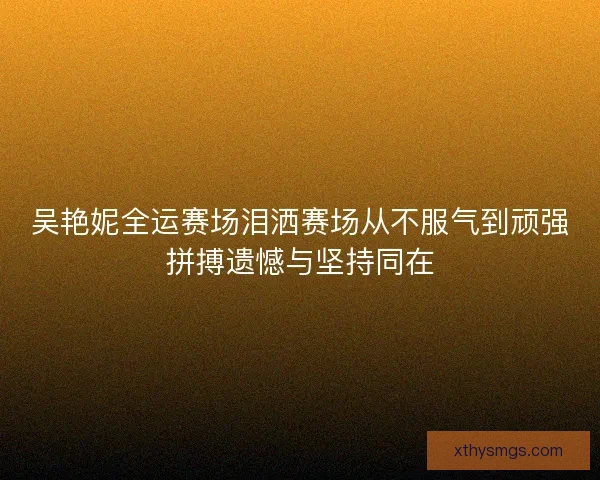 吴艳妮全运赛场泪洒赛场从不服气到顽强拼搏遗憾与坚持同在