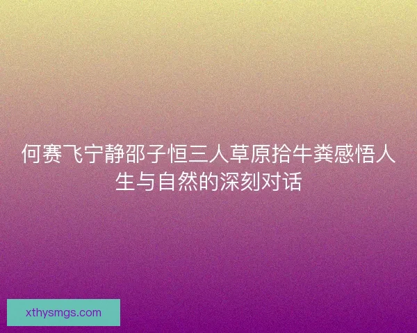 何赛飞宁静邵子恒三人草原拾牛粪感悟人生与自然的深刻对话 何赛飞宁静邵子恒三人草原拾牛粪感悟人生与自然的深刻对话