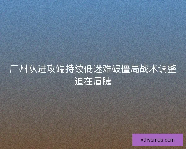 广州队进攻端持续低迷难破僵局战术调整迫在眉睫